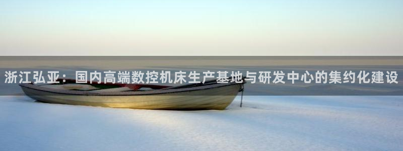 天辰娱乐728567：浙江弘亚：国内高端数控机床生产基地与研发中心的集约化建设